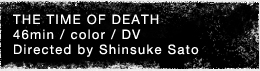 THE TIME OF DEATH 46min / color / DV Directed by Shinsuke Sato